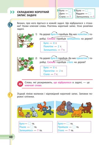 Складаємо короткий
запис задачі
Визнач, про кого йдеться в кожній задачі. Що відбувалося з птаха­
ми? Назви ключові слова. Розглянь короткий запис. Усно розв’яжи
задачі.
1) На дереві було 8 горобців. Від них полетіли 2 го-
робці. Скільки горобців залишилось на дереві?
	 Було — 8 г.		
	 Полетіли — 2 г.
	 Залишилось — ? г.
2) На дереві було 8 горобців. До них прилетіли 2 го­-
робці. Скільки горобців ста­ло на дереві?
	 Було — 8 г.
	 Прилетіли — 2 г.
	 Стало — ? г.
Слова, які розкривають, що відбувалося в задачі, — це
ключові слова.
З’єднай лінією малюнок і відповідний короткий запис. Заповни по­
рожні клітинки.
Було — тв.
Пішли — тв.
Залишилося — ? тв.
Було — тв.
Прийшли — тв.
Стало — ? тв.
1
2
Було —
Дали —
Стало — ?
Було —
Віддали —
Залишилось — ?
48
 