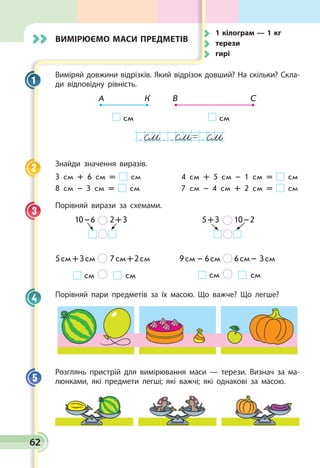 62
Вимірюємо маси предметів
Виміряй довжини відрізків. Який відрізок довший? На скільки? Скла­
ди відповідну рівність.
А К В С
см см
. . . .oм oм oм
Знайди значення виразів.
3 см + 6 см = см	 4 см + 5 см – 1 см = см
8 см – 3 см = см	 7 см – 4 см + 2 см = см
Порівняй вирази за схемами.
10 – 6      2 + 3 5 + 3      10 – 2
5 см + 3 см      7 см + 2 см 9 см  –  6 см     6 см – 3 см
см        см см        см
Порівняй пари предметів за їх масою. Що важче? Що легше?
Розглянь пристрій для вимірювання маси — терези. Визнач за ма­
люнками, які предмети легші; які важчі; які однакові за масою.
1
2
3
4
5
	 1 кілограм — 1 кг
	терези
	гирі
 