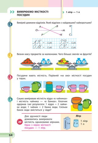 64
Вимірюємо місткості
посудин
Виміряй довжини відрізків. Який відрізок є найдов­шим? найкоротшим?
О
А В
М
K
СКР
= . = .
= . = .
АК
СК
Визнач масу предметів за малюнками. Чого більше: овочів чи фруктів?
Посудини мають місткість. Порівняй «на око» місткості посудин
у парах.
Сашко вимірював місткість відра «в чайниках»
і міст­кість чайника — «в банках». Хлопчик
одержав такі результати: 1 відро = 2 чайни­
ки води; 1 чайник = 2 бан­ки води. Скільки
банок води вміститься у відрі?
Для зручності люди
домовились вимірювати
місткість однаковими мірками.
Одна з мірок місткості
посудин — 1 літр.
1
2
3
4
1 л
1 літр
1 л
молоко
Літр
1 л
	 1 літр — 1 л
 