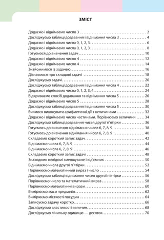 Додаємо і віднімаємо число 3 . . . . . . . . . . . . . . . . . . . . . . . . . . . . . . . . . . . . . . . . . 2
Досліджуємо таблиці додавання і віднімання числа 3 . . . . . . . . . . . . . . . . . 4
Додаємо і віднімаємо числа 0, 1, 2, 3  . . . . . . . . . . . . . . . . . . . . . . . . . . . . . . . . . . 6
Додаємо і віднімаємо числа 0, 1, 2, 3  . . . . . . . . . . . . . . . . . . . . . . . . . . . . . . . . . . 8
Готуємося до вивчення задач . . . . . . . . . . . . . . . . . . . . . . . . . . . . . . . . . . . . . . . . 10
Додаємо і віднімаємо число 4 . . . . . . . . . . . . . . . . . . . . . . . . . . . . . . . . . . . . . . . . 12
Додаємо і віднімаємо число 4 . . . . . . . . . . . . . . . . . . . . . . . . . . . . . . . . . . . . . . . . 14
Знайомимося із задачею . . . . . . . . . . . . . . . . . . . . . . . . . . . . . . . . . . . . . . . . . . . . . 16
Дізнаємося про складові задачі . . . . . . . . . . . . . . . . . . . . . . . . . . . . . . . . . . . . . . 18
Досліджуємо задачі . . . . . . . . . . . . . . . . . . . . . . . . . . . . . . . . . . . . . . . . . . . . . . . . . . 20
Досліджуємо таблиці додавання і віднімання числа 4 . . . . . . . . . . . . . . . . 22
Додаємо і віднімаємо числа 0, 1, 2, 3, 4 . . . . . . . . . . . . . . . . . . . . . . . . . . . . . . . 24
Відкриваємо спосіб додавання та віднімання числа 5 . . . . . . . . . . . . . . . . 26
Додаємо і віднімаємо число 5 . . . . . . . . . . . . . . . . . . . . . . . . . . . . . . . . . . . . . . . . 28
Досліджуємо таблиці додавання і віднімання числа 5 . . . . . . . . . . . . . . . . 30
Вчимося виконувати арифметичні дії з величинами . . . . . . . . . . . . . . . . . 32
Додаємо і віднімаємо числа частинами. Порівнюємо величини . . . . . . 34
Досліджуємо таблиці додавання чисел другої п’ятірки . . . . . . . . . . . . . . . 36
Готуємось до вивчення віднімання чисел 6, 7, 8, 9 . . . . . . . . . . . . . . . . . . . . 38
Готуємось до вивчення віднімання чисел 6, 7, 8, 9 . . . . . . . . . . . . . . . . . . . . 40
Складаємо короткий запис задач . . . . . . . . . . . . . . . . . . . . . . . . . . . . . . . . . . . . 42
Віднімаємо числа 6, 7, 8, 9 . . . . . . . . . . . . . . . . . . . . . . . . . . . . . . . . . . . . . . . . . . . . 44
Віднімаємо числа 6, 7, 8, 9 . . . . . . . . . . . . . . . . . . . . . . . . . . . . . . . . . . . . . . . . . . . . 46
Складаємо короткий запис задачі . . . . . . . . . . . . . . . . . . . . . . . . . . . . . . . . . . . . 48
Знаходимо невідомі зменшуване і від’ємник . . . . . . . . . . . . . . . . . . . . . . . . . 50
Віднімаємо числа другої п’ятірки . . . . . . . . . . . . . . . . . . . . . . . . . . . . . . . . . . . . . 52
Порівнюємо математичний вираз і число . . . . . . . . . . . . . . . . . . . . . . . . . . . . 54
Досліджуємо таблиці віднімання чисел другої п’ятірки  . . . . . . . . . . . . . . 56
Порівнюємо число та математичний вираз  . . . . . . . . . . . . . . . . . . . . . . . . . . 58
Порівнюємо математичні вирази  . . . . . . . . . . . . . . . . . . . . . . . . . . . . . . . . . . . . 60
Вимірюємо маси предметів . . . . . . . . . . . . . . . . . . . . . . . . . . . . . . . . . . . . . . . . . . 62
Вимірюємо місткості посудин . . . . . . . . . . . . . . . . . . . . . . . . . . . . . . . . . . . . . . . . 64
Записуємо задачу коротко . . . . . . . . . . . . . . . . . . . . . . . . . . . . . . . . . . . . . . . . . . . 66
Досліджуємо властивості величин . . . . . . . . . . . . . . . . . . . . . . . . . . . . . . . . . . . 68
Досліджуємо лічильну одиницю — десяток . . . . . . . . . . . . . . . . . . . . . . . . . . 70
Зміст
 
