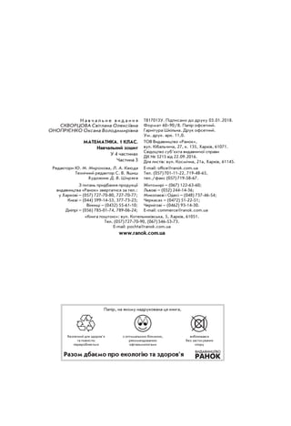 Н а в ч а л ь н е в и д а н н я
Скворцова Світлана Олексіївна
Онопрієнко Оксана Володимирівна
Т817013У. Підписано до друку 03.01.2018.
Формат 60×90/8. Папір офсетний.
Гарнітура Шкільна. Друк офсетний.
Ум. друк. арк. 11,0.
Математика. 1 клас.
Навчальний зошит
У 4 частинах
Частина 3
ТОВ Видавництво «Ранок»,
вул. Кібальчича, 27, к. 135, Харків, 61071.
Свідоцтво суб’єкта видавничої справи
ДК № 5215 від 22.09.2016.
Для листів: вул. Космічна, 21а, Харків, 61145.
Редактори Ю. М. Миронова, Л. А. Каюда
Технічний редактор С. В. Яшиш
Художник Д. В. Ширяєв
E-mail: office@ranok.com.ua
Тел. (057) 701-11-22, 719-48-65,
тел./факс (057) 719-58-67.
З питань придбання продукції
видавництва «Ранок» звертатися за тел.:
у Харкові – (057) 727-70-80, 727-70-77;
Києві – (044) 599-14-53, 377-73-23;
Вінниці – (0432) 55-61-10;
Дніпрі – (056) 785-01-74, 789-06-24;
Житомирі – (067) 122-63-60;
Львові – (032) 244-14-36;
Миколаєві і Одесі – (048) 737-46-54;
Черкасах – (0472) 51-22-51;
Чернігові – (0462) 93-14-30.
E-mail: commerce@ranok.com.ua
«Книга поштою»: вул. Котельниківська, 5, Харків, 61051.
Тел. (057) 727-70-90, (067) 546-53-73.
E-mail: pochta@ranok.com.ua
www.ranok.com.ua
безпечний для здоров’я
та повністю
переробляється
з оптимальною білизною,
рекомендованою
офтальмологами
вибілювався
без застосування
хлору
Папір, на якому надрукована ця книга,
Разом дбаємо про екологію та здоров’я
 