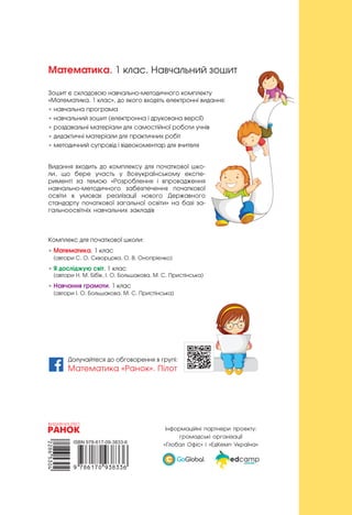 Математика. 1 клас. Навчальний зошит
Зошит є складовою навчально-методичного комплекту
«Математика. 1 клас», до якого входять електронні видання:
• навчальна програма
• навчальний зошит (електронна і друкована версії)
• роздавальні матеріали для самостійної роботи учнів
• дидактичні матеріали для практичних робіт
• методичний супровід і відеокоментар для вчителя
Видання входить до комплексу для початкової шко-
ли, що бере участь у Всеукраїнському експе-
рименті за темою «Розроблення і впровадження
навчально-методичного забезпечення початкової
освіти в  умовах реалізації нового Державного
стандарту початкової загальної освіти» на базі за-
гальноосвітніх навчальних закладів
Комплекс для початкової школи:
• Математика. 1 клас
(автори С. О. Скворцова, О. В. Онопрієнко)
• Я досліджую світ. 1 клас
(автори Н. М. Бібік, І. О. Большакова, М. С. Пристінська)
• Навчання грамоти. 1 клас
(автори І. О. Большакова, М. С. Пристінська)
Інформаційні партнери проекту:
громадські організації
«Глобал Офіс» і «ЕдКемп Україна»
Долучайтеся до обговорення в групі:
Математика «Ранок». Пілот
 
