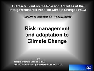 Outreach Event on the Role and Activities of the
Intergovernmental Panel on Climate Change (IPCC)
SUDAN, KHARTOUM, 12 – 13 August 2018
Risk management
and adaptation to
Climate Change
By
Balgis Osman-Elasha (PhD)
SREX, Coordinating Lead Authors –Chap 5
 