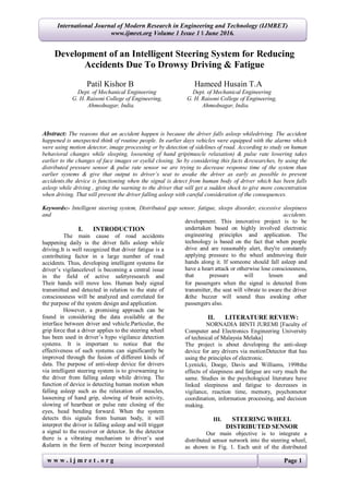 w w w . i j m r e t . o r g Page 1
International Journal of Modern Research in Engineering and Technology (IJMRET)
www.ijmret.org Volume 1 Issue 1 ǁ June 2016.
Development of an Intelligent Steering System for Reducing
Accidents Due To Drowsy Driving & Fatigue
Patil Kishor B Hameed Husain T.A
Dept. of Mechanical Engineering Dept. of Mechanical Engineering
G. H. Raisoni College of Engineering, G. H. Raisoni College of Engineering,
Ahmednagar, India. Ahmednagar, India.
Abstract: The reasons that an accident happen is because the driver falls asleep whiledriving. The accident
happened is unexpected think of routine people. In earlier days vehicles were equipped with the alarms which
were using motion detector, image processing or by detection of sidelines of road. According to study on human
behavioral changes while sleeping, loosening of hand grip(muscle relaxation) & pulse rate lowering takes
earlier to the changes of face images or eyelid closing. So by considering this facts &researches, by using the
distributed pressure sensor & pulse rate sensor we are trying to decrease response time of the system than
earlier systems & give that output to driver’s seat to awake the driver as early as possible to prevent
accidents.the device is functioning when the signal is detect from human body of driver which has been falls
asleep while driving , giving the warning to the driver that will get a sudden shock to give more concentration
when driving. That will prevent the driver falling asleep with careful consideration of the consequences.
Keywords:- Intelligent steering system, Distributed gap sensor, fatigue, sleeps disorder, excessive sleepiness
and accidents.
I. INTRODUCTION
The main cause of road accidents
happening daily is the driver falls asleep while
driving.It is well recognized that driver fatigue is a
contributing factor in a large number of road
accidents. Thus, developing intelligent systems for
driver’s vigilancelevel is becoming a central issue
in the field of active safetyresearch and
development. This innovative project is to be
undertaken based on highly involved electronic
engineering principles and application. The
technology is based on the fact that when people
drive and are reasonably alert, they're constantly
applying pressure to the wheel andmoving their
hands along it. If someone should fall asleep and
have a heart attack or otherwise lose consciousness,
that pressure will lessen and
Their hands will move less. Human body signal
transmitted and detected in relation to the state of
consciousness will be analyzed and correlated for
the purpose of the system design and application.
However, a promising approach can be
found in considering the data available at the
interface between driver and vehicle.Particular, the
grip force that a driver applies to the steering wheel
has been used in driver’s hypo vigilance detection
systems. It is important to notice that the
effectiveness of such systems can significantly be
improved through the fusion of different kinds of
data. The purpose of anti-sleep device for drivers
via intelligent steering system is to givewarning to
the driver from falling asleep while driving. The
function of device is detecting human motion when
falling asleep such as the relaxation of muscles,
loosening of hand grip, slowing of brain activity,
slowing of heartbeat or pulse rate closing of the
eyes, head bending forward. When the system
detects this signals from human body, it will
interpret the driver is falling asleep and will trigger
a signal to the receiver or detector. In the detector
there is a vibrating mechanism to driver’s seat
&alarm in the form of buzzer being incorporated
for passengers when the signal is detected from
transmitter, the seat will vibrate to aware the driver
&the buzzer will sound thus awaking other
passengers also.
II. LITERATURE REVIEW:
NORNADIA BINTI JUREMI [Faculty of
Computer and Electronics Engineering University
of technical of Malaysia Melaka]
The project is about developing the anti-sleep
device for any drivers via motionDetector that has
using the principles of electronic.
Lyznicki, Doege, Davis and Williams, 1998the
effects of sleepiness and fatigue are very much the
same. Studies in the psychological literature have
linked sleepiness and fatigue to decreases in
vigilance, reaction time, memory, psychomotor
coordination, information processing, and decision
making.
III. STEERING WHEEL
DISTRIBUTED SENSOR
Our main objective is to integrate a
distributed sensor network into the steering wheel,
as shown in Fig. 1. Each unit of the distributed
 