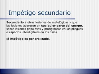 Impétigo secundario
Secundario a otras lesiones dermatológicas y que
las lesiones aparecen en cualquier parte del cuerpo,
sobre lesiones papulosas y pruriginosas en los pliegues
o espacios interdigitales en los niños .
El impétigo es generalizado.
 