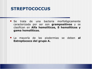 STREPTOCOCCUS
 Se trata de una bacteria morfológicamente
caracterizada por ser son grampositivos y se
clasifican en Alfa hemolíticos, ß hemolíticos y
gama hemolíticos.
 La mayoría de las piodermias se deben al
Estreptococo del grupo A.
 