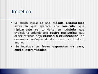 Impétigo
 La lesión inicial es una mácula eritematosa
sobre la que aparece una vesícula, que
rápidamente se convierte en pústula que
evoluciona dejando una costra melisérica, que
al ser retirada deja erosión o exulceración, en
ocasiones confluyen dando aspecto circinado o
anular.
 Se localizan en áreas expuestas de cara,
cuello, extremidades.
 