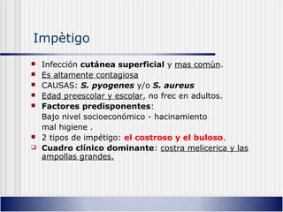 Impètigo
 Infección cutánea superficial y mas comùn.
 Es altamente contagiosa
 CAUSAS: S. pyogenes y/o S. aureus
 Edad preescolar y escolar, no frec en adultos.
 Factores predisponentes:
Bajo nivel socioeconómico - hacinamiento
mal higiene .
 2 tipos de impétigo: el costroso y el buloso.
 Cuadro clínico dominante: costra melicerica y las
ampollas grandes.
 