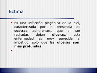 Ectima
 Es una infección piogénica de la piel,
caracterizada por la presencia de
costras adherentes, que al ser
retiradas dejan úlceras, esta
enfermedad es muy parecida al
impétigo, solo que las úlceras son
más profundas.

 