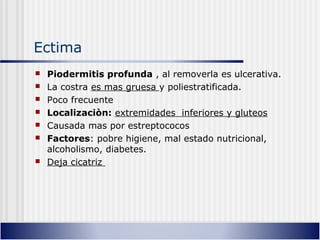 Ectima
 Piodermitis profunda , al removerla es ulcerativa.
 La costra es mas gruesa y poliestratificada.
 Poco frecuente
 Localizaciòn: extremidades inferiores y gluteos
 Causada mas por estreptococos
 Factores: pobre higiene, mal estado nutricional,
alcoholismo, diabetes.
 Deja cicatriz
 