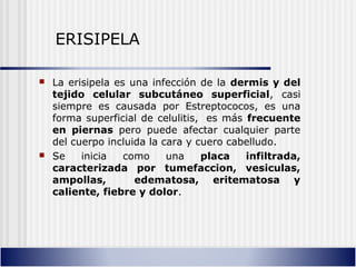  La erisipela es una infección de la dermis y del
tejido celular subcutáneo superficial, casi
siempre es causada por Estreptococos, es una
forma superficial de celulitis, es más frecuente
en piernas pero puede afectar cualquier parte
del cuerpo incluida la cara y cuero cabelludo.
 Se inicia como una placa infiltrada,
caracterizada por tumefaccion, vesiculas,
ampollas, edematosa, eritematosa y
caliente, fiebre y dolor.
ERISIPELA
 
