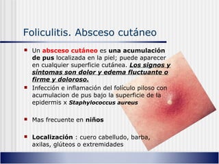 Foliculitis. Absceso cutáneo
 Un absceso cutáneo es una acumulación
de pus localizada en la piel; puede aparecer
en cualquier superficie cutánea. Los signos y
síntomas son dolor y edema fluctuante o
firme y doloroso.
 Infección e inflamación del folículo piloso con
acumulacion de pus bajo la superficie de la
epidermis x Staphylococcus aureus
 Mas frecuente en niños
 Localización : cuero cabelludo, barba,
axilas, glúteos o extremidades
 
