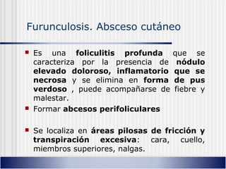 Furunculosis. Absceso cutáneo
 Es una foliculitis profunda que se
caracteriza por la presencia de nódulo
elevado doloroso, inflamatorio que se
necrosa y se elimina en forma de pus
verdoso , puede acompañarse de fiebre y
malestar.
 Formar abcesos perifoliculares
 Se localiza en áreas pilosas de fricción y
transpiración excesiva: cara, cuello,
miembros superiores, nalgas.
 