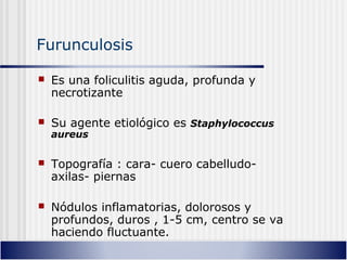 Furunculosis
 Es una foliculitis aguda, profunda y
necrotizante
 Su agente etiológico es Staphylococcus
aureus
 Topografía : cara- cuero cabelludo-
axilas- piernas
 Nódulos inflamatorias, dolorosos y
profundos, duros , 1-5 cm, centro se va
haciendo fluctuante.
 