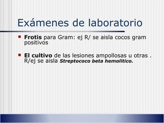 Exámenes de laboratorio
 Frotis para Gram: ej R/ se aisla cocos gram
positivos
 El cultivo de las lesiones ampollosas u otras .
R/ej se aisla Streptococo beta hemolitico.
 