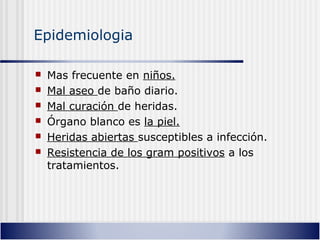 Epidemiologia
 Mas frecuente en niños.
 Mal aseo de baño diario.
 Mal curación de heridas.
 Órgano blanco es la piel.
 Heridas abiertas susceptibles a infección.
 Resistencia de los gram positivos a los
tratamientos.
 
