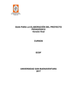 GUIA PARA LA ELABORACIÓN DEL PROYECTO
PEDAGÓGICO
Versión final
CURSOS
ECDF
UNIVERSIDAD SAN BUENAVENTURA
2017
 