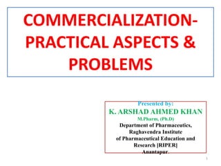 COMMERCIALIZATION-
PRACTICAL ASPECTS &
PROBLEMS
Presented by:
K. ARSHAD AHMED KHAN
M.Pharm, (Ph.D)
Department of Pharmaceutics,
Raghavendra Institute
of Pharmaceutical Education and
Research [RIPER]
Anantapur.
1
 