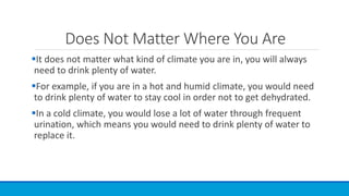 Does Not Matter Where You Are
It does not matter what kind of climate you are in, you will always
need to drink plenty of water.
For example, if you are in a hot and humid climate, you would need
to drink plenty of water to stay cool in order not to get dehydrated.
In a cold climate, you would lose a lot of water through frequent
urination, which means you would need to drink plenty of water to
replace it.
 