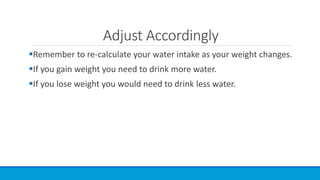 Adjust Accordingly
Remember to re-calculate your water intake as your weight changes.
If you gain weight you need to drink more water.
If you lose weight you would need to drink less water.
 