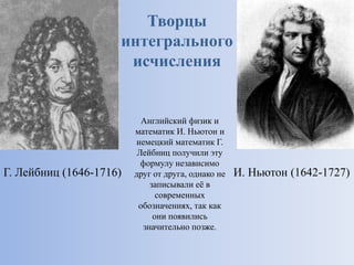 Творцы
интегрального
исчисления
Г. Лейбниц (1646-1716) И. Ньютон (1642-1727)
Английский физик и
математик И. Ньютон и
немецкий математик Г.
Лейбниц получили эту
формулу независимо
друг от друга, однако не
записывали её в
современных
обозначениях, так как
они появились
значительно позже.
 