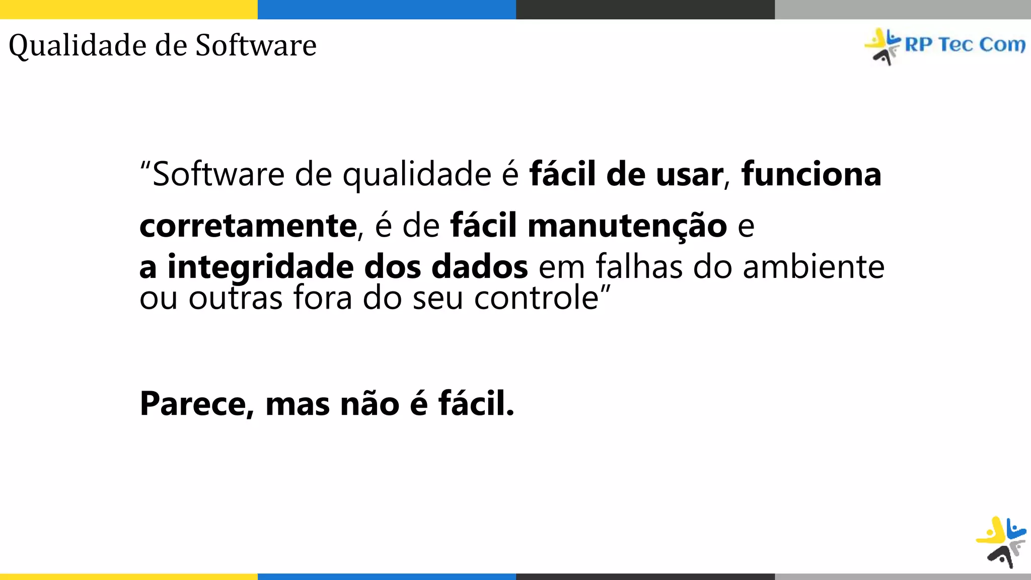 “Software de qualidade é fácil de usar, funciona
corretamente, é de fácil manutenção e
a integridade dos dados em falhas do ambiente
ou outras fora do seu controle”
Parece, mas não é fácil.
Qualidade de Software
 