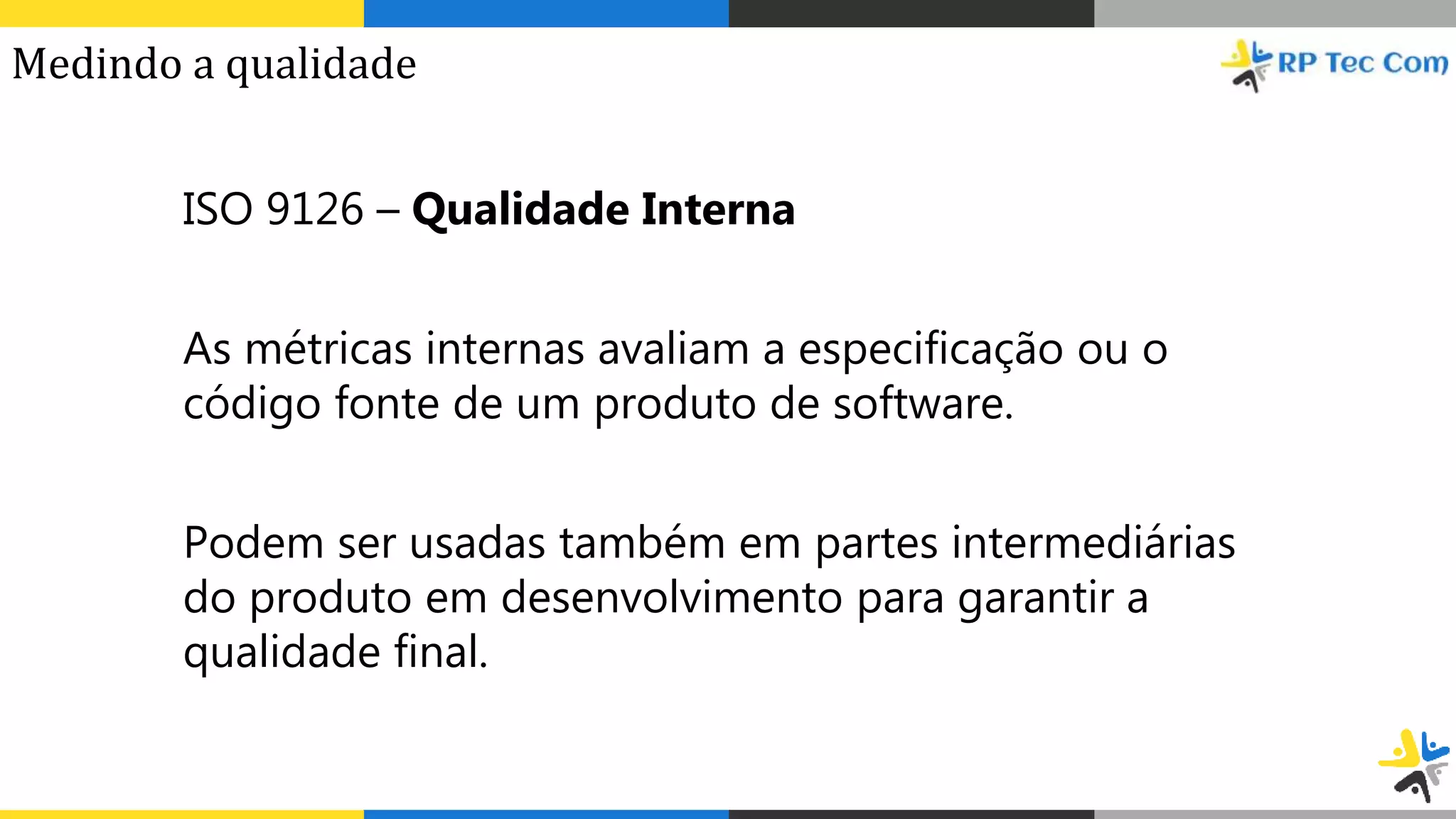 ISO 9126 – Qualidade Interna
As métricas internas avaliam a especificação ou o
código fonte de um produto de software.
Podem ser usadas também em partes intermediárias
do produto em desenvolvimento para garantir a
qualidade final.
Medindo a qualidade
 