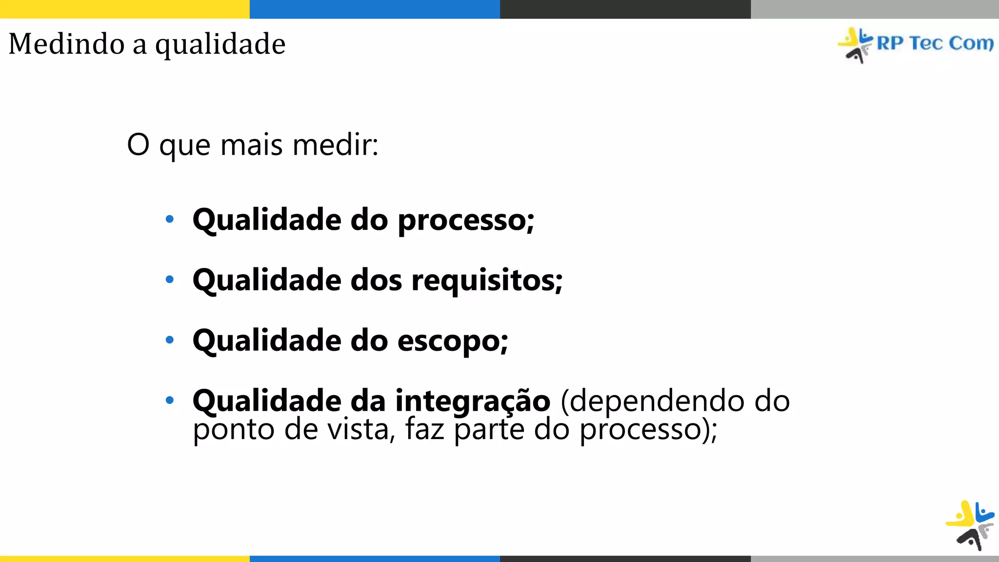 O que mais medir:
• Qualidade do processo;
• Qualidade dos requisitos;
• Qualidade do escopo;
• Qualidade da integração (dependendo do
ponto de vista, faz parte do processo);
Medindo a qualidade
 
