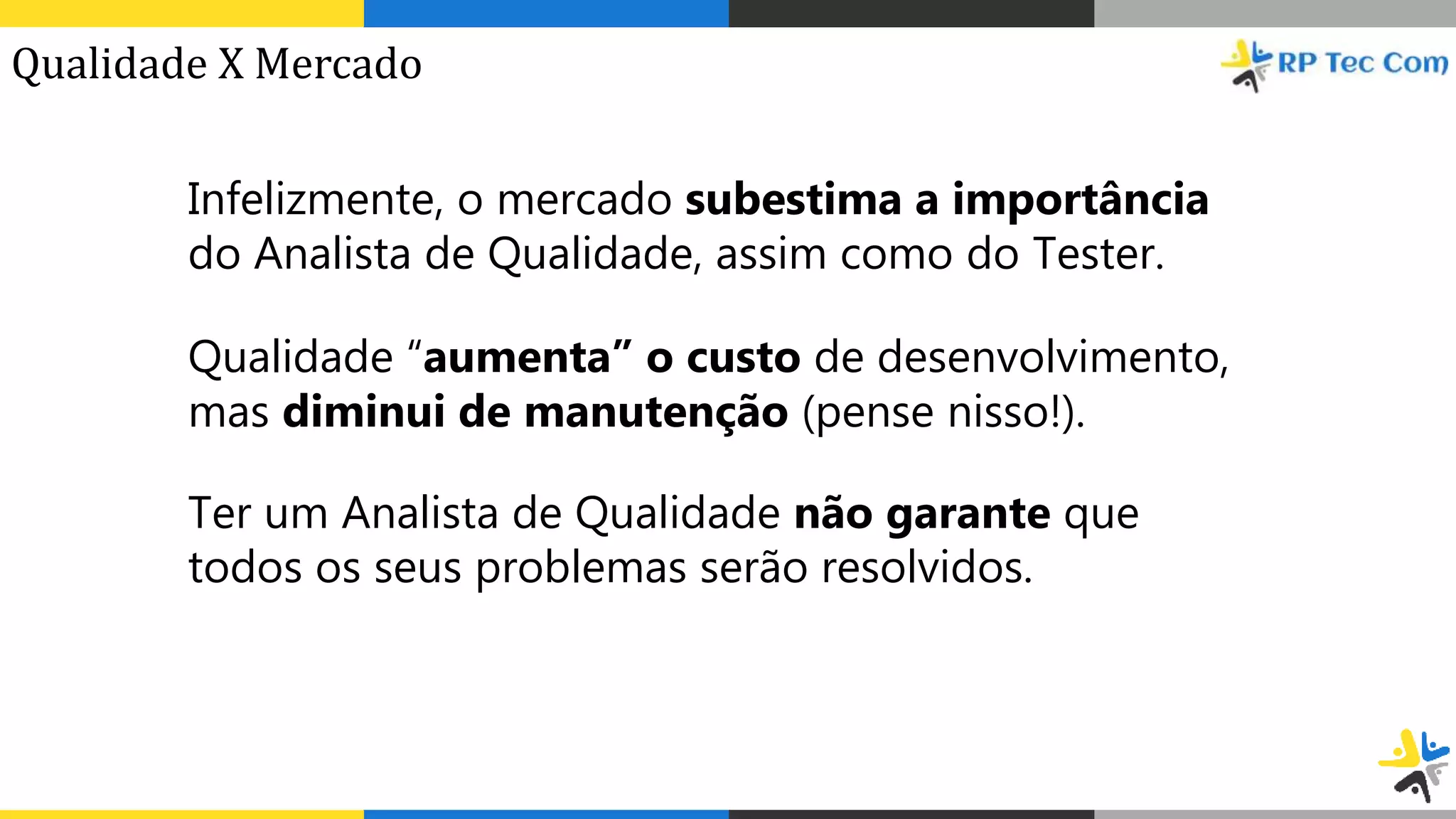 Infelizmente, o mercado subestima a importância
do Analista de Qualidade, assim como do Tester.
Qualidade “aumenta” o custo de desenvolvimento,
mas diminui de manutenção (pense nisso!).
Ter um Analista de Qualidade não garante que
todos os seus problemas serão resolvidos.
Qualidade X Mercado
 