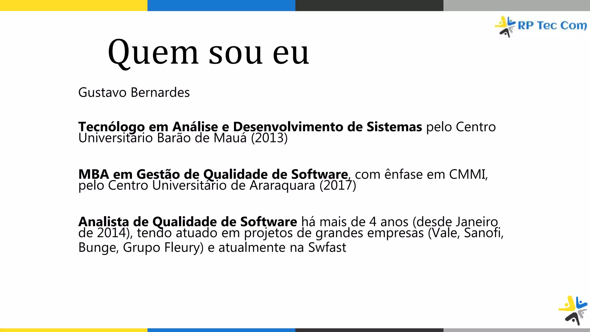 Quem sou eu
Gustavo Bernardes
Tecnólogo em Análise e Desenvolvimento de Sistemas pelo Centro
Universitário Barão de Mauá (2013)
MBA em Gestão de Qualidade de Software, com ênfase em CMMI,
pelo Centro Universitário de Araraquara (2017)
Analista de Qualidade de Software há mais de 4 anos (desde Janeiro
de 2014), tendo atuado em projetos de grandes empresas (Vale, Sanofi,
Bunge, Grupo Fleury) e atualmente na Swfast
 