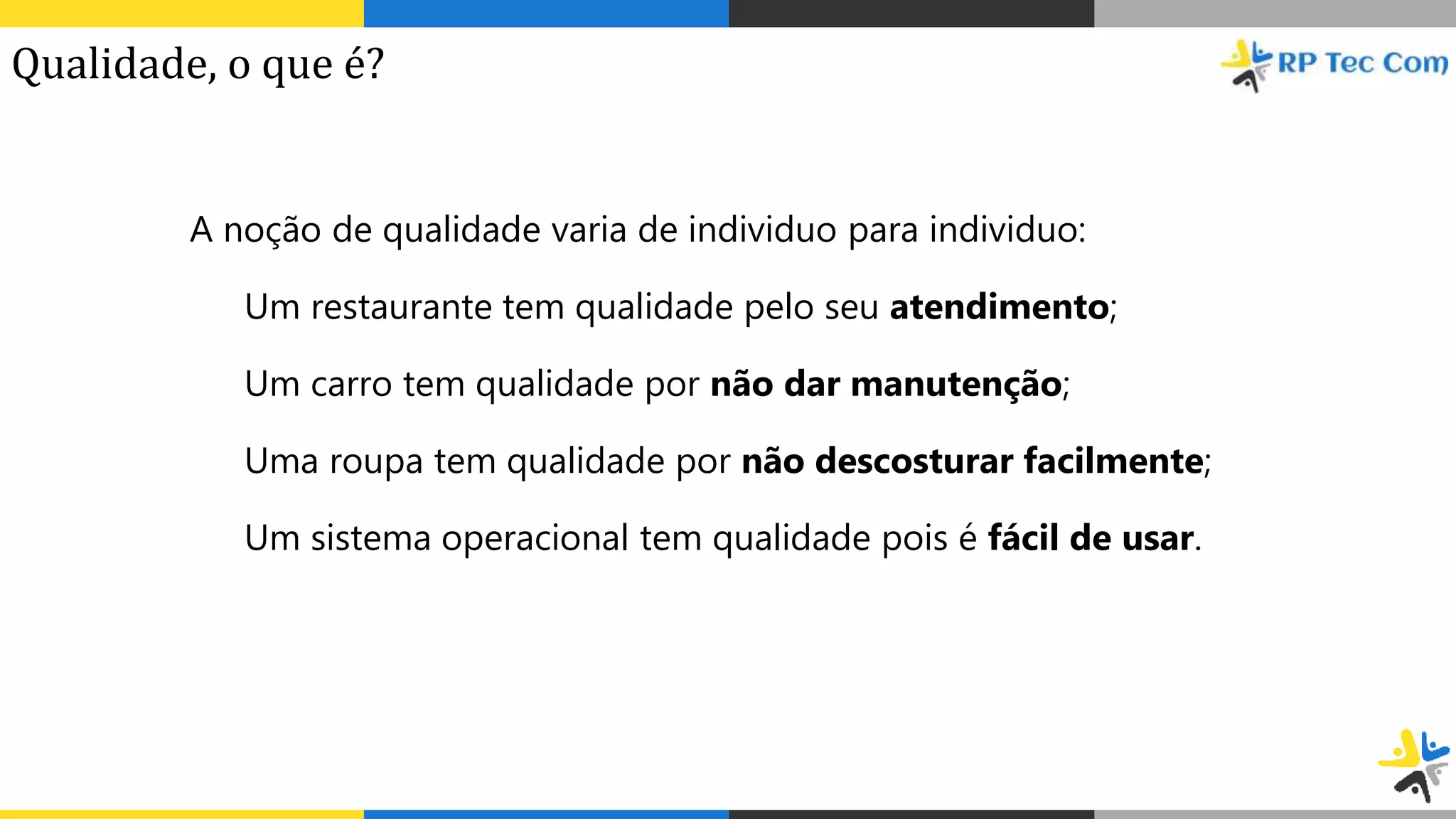 A noção de qualidade varia de individuo para individuo:
Um restaurante tem qualidade pelo seu atendimento;
Um carro tem qualidade por não dar manutenção;
Uma roupa tem qualidade por não descosturar facilmente;
Um sistema operacional tem qualidade pois é fácil de usar.
Qualidade, o que é?
 