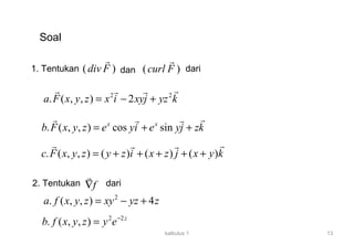 kalkulus 1 13
Soal
1. Tentukan ( )curl F
r
( )div F
r
dan dari
2 2
. ( , , ) 2a F x y z x i xyj yz k= − +
rr r r
. ( , , ) cos sinx x
b F x y z e yi e yj zk= + +
rr r r
. ( , , ) ( ) ( ) ( )c F x y z y z i x z j x y k= + + + + +
rr r r
2. Tentukan f∇
r
dari
2
. ( , , ) 4a f x y z xy yz z= − +
2 2
. ( , , ) z
b f x y z y e−
=
 