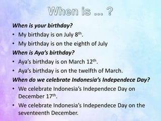 When is your birthday?
• My birthday is on July 8th.
• My birthday is on the eighth of July
When is Aya’s birthday?
• Aya’s birthday is on March 12th.
• Aya’s birthday is on the twelfth of March.
When do we celebrate Indonesia’s Independece Day?
• We celebrate Indonesia’s Independece Day on
December 17th.
• We celebrate Indonesia’s Independece Day on the
seventeenth December.
 