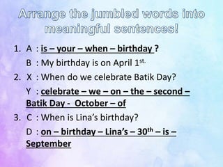 1. A : is – your – when – birthday ?
B : My birthday is on April 1st.
2. X : When do we celebrate Batik Day?
Y : celebrate – we – on – the – second –
Batik Day - October – of
3. C : When is Lina’s birthday?
D : on – birthday – Lina’s – 30th – is –
September
 
