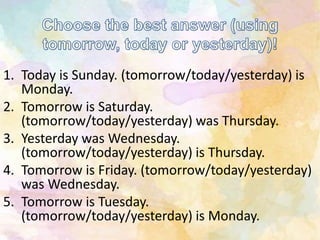 1. Today is Sunday. (tomorrow/today/yesterday) is
Monday.
2. Tomorrow is Saturday.
(tomorrow/today/yesterday) was Thursday.
3. Yesterday was Wednesday.
(tomorrow/today/yesterday) is Thursday.
4. Tomorrow is Friday. (tomorrow/today/yesterday)
was Wednesday.
5. Tomorrow is Tuesday.
(tomorrow/today/yesterday) is Monday.
 
