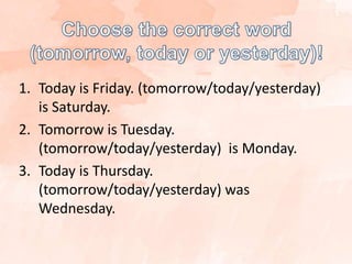1. Today is Friday. (tomorrow/today/yesterday)
is Saturday.
2. Tomorrow is Tuesday.
(tomorrow/today/yesterday) is Monday.
3. Today is Thursday.
(tomorrow/today/yesterday) was
Wednesday.
 
