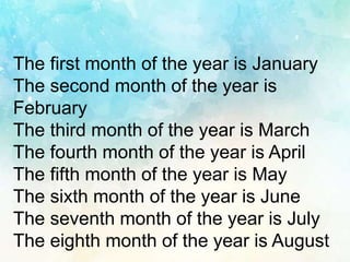 The first month of the year is January
The second month of the year is
February
The third month of the year is March
The fourth month of the year is April
The fifth month of the year is May
The sixth month of the year is June
The seventh month of the year is July
The eighth month of the year is August
 
