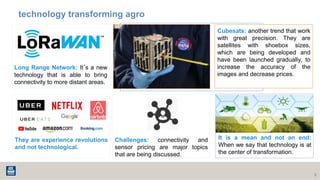 technology transforming agro
9
Long Range Network: It´s a new
technology that is able to bring
connectivity to more distant areas.
Cubesats: another trend that work
with great precision. They are
satellites with shoebox sizes,
which are being developed and
have been launched gradually, to
increase the accuracy of the
images and decrease prices.
They are experience revolutions
and not technological.
Challenges: connectivity and
sensor pricing are major topics
that are being discussed.
It is a mean and not an end:
When we say that technology is at
the center of transformation.
 