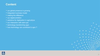 Content
• our global presence is growing
• Integrated business model
• making the difference
• our digital ambition
• solutions for digitization in agriculture
• our interaction with start-ups
• technology transforming agro
• how technology can contribute to agro ?
2
 