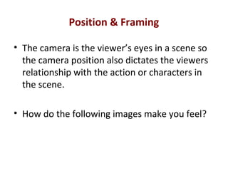Position & Framing
• The camera is the viewer’s eyes in a scene so
the camera position also dictates the viewers
relationship with the action or characters in
the scene.
• How do the following images make you feel?
 