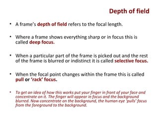 Depth of field
• A frame’s depth of field refers to the focal length.
• Where a frame shows everything sharp or in focus this is
called deep focus.
• When a particular part of the frame is picked out and the rest
of the frame is blurred or indistinct it is called selective focus.
• When the focal point changes within the frame this is called
pull or ‘rack’ focus.
• To get an idea of how this works put your finger in front of your face and
concentrate on it. The finger will appear in focus and the background
blurred. Now concentrate on the background, the human eye ‘pulls’ focus
from the foreground to the background.
 