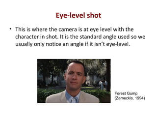 Eye-level shot
• This is where the camera is at eye level with the
character in shot. It is the standard angle used so we
usually only notice an angle if it isn’t eye-level.
Forest Gump
(Zemeckis, 1994)
 
