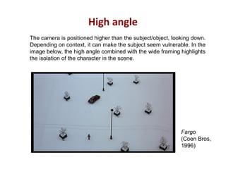 High angle
Fargo
(Coen Bros,
1996)
The camera is positioned higher than the subject/object, looking down.
Depending on context, it can make the subject seem vulnerable. In the
image below, the high angle combined with the wide framing highlights
the isolation of the character in the scene.
 