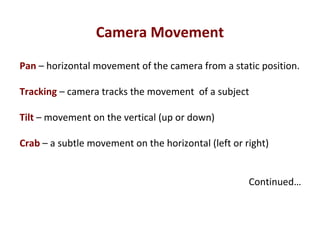 Camera Movement
Pan – horizontal movement of the camera from a static position.
Tracking – camera tracks the movement of a subject
Tilt – movement on the vertical (up or down)
Crab – a subtle movement on the horizontal (left or right)
Continued…
 