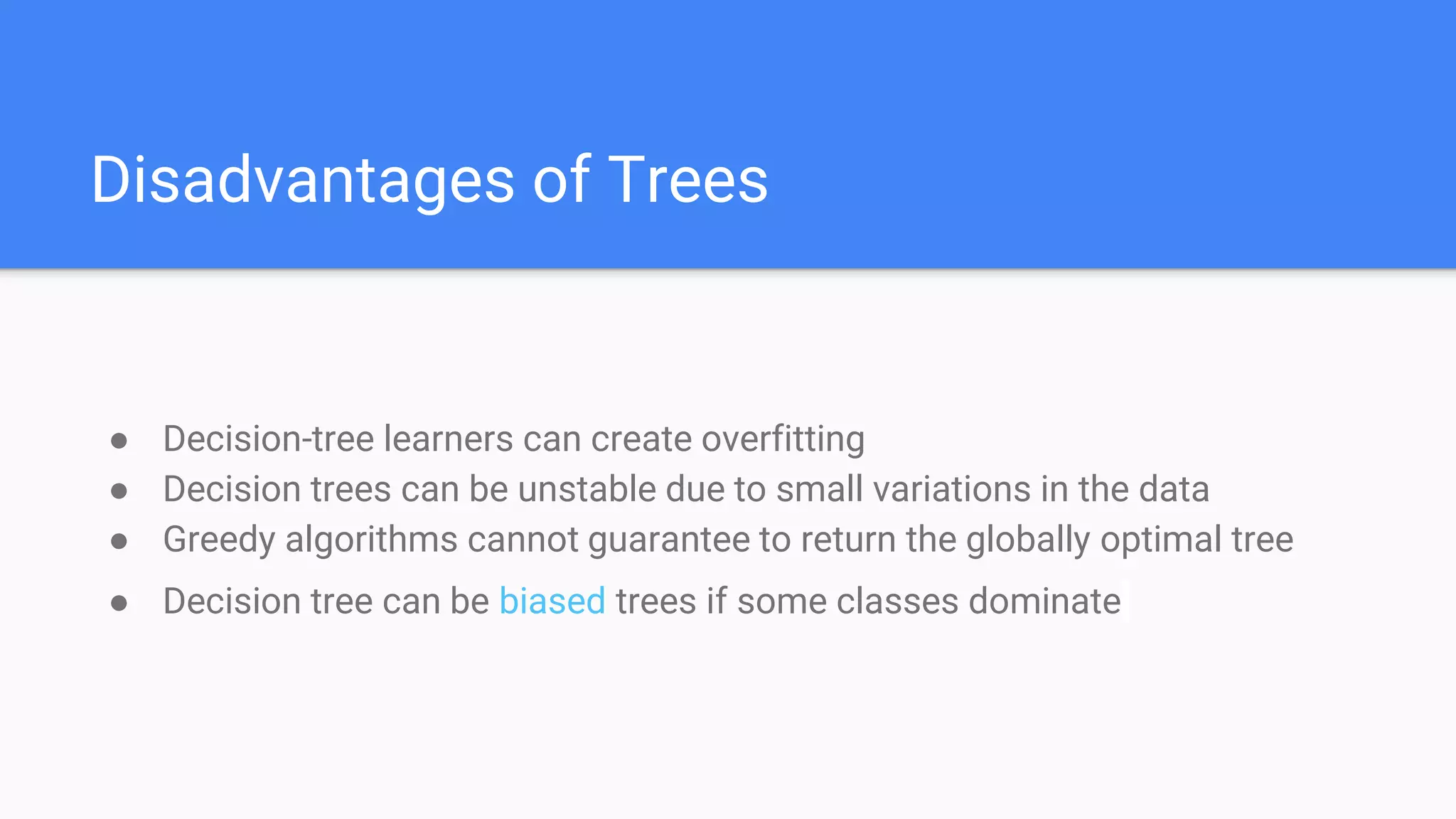 Disadvantages of Trees
● Decision-tree learners can create overfitting
● Decision trees can be unstable due to small variations in the data
● Greedy algorithms cannot guarantee to return the globally optimal tree
● Decision tree can be biased trees if some classes dominate
 