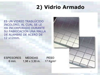 ES UN VIDRIO TRASLÚCIDO
INCOLORO, AL CUAL SE LE
HA INCORPORADO DURANTE
SU FABRICACIÓN UNA MALLA
DE ALAMBRE DE ACERO DE
12 x12mm.
2) Vidrio Armado
ESPESORES MEDIDAS PESO
6 mm. 1,98 x 3,30 m. 17 Kg/m2
 