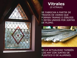 Vitrales
(O VITRAUX)
SE FABRICAN A PARTIR DE
TROZOS DE VIDRIO QUE
FORMAN TRAMAS O DIBUJOS
Y ESTÁN UNIDOS POR JUNTAS
DE PLOMO.
EN LA ACTUALIDAD TAMBIÉN
LOS HAY CON JUNTAS DE
PLÁSTICO O DE ALUMINIO.
 