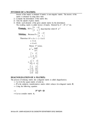 WrittenBY : AMIR HASSAN OF BS CHEMISTRY DEPARTMENT GPGC MARDAN
INVERSE OF A MATRIX:
Inverse of the matrix is obtained if matrix is non-singular matrix. The inverse of the
matrix is obtained by using three rules:
1) Compute the determinant of the matrix first.
2) Take the adjoint of given matrix.
3) Divide each elements of the given adjoint matrix by the determinant.
The resulting matrix is called inverse of matrix. Denoted by A-1 , B-1, C-1 etc.
DIAGNOLISATION OF A MATRIX:
The process of reducing matrix into a diagonal matrix is called diagnolisation.
 Let A be the square matrix of order n.
 P is the similarity transformation matrix which reduces A to diagonal matrix D.
 Using the following equation.
 P-1
AP = D
 Let us consider matrix A.
 