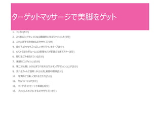 ターゲットマッサージで美脚をゲット
1. イントロ(5分)
2. みられることでキレイになる積極的に生足ファッションを(5分)
3. ふくらはぎを引き締めるエクササイズ(5分)
4. 振り子エクササイズで正しい歩行ラインをキープ(5分)
5. むくみで足のボリュームは3割増!むくみ撃退方法をマスター(5分)
6. 脚に生ごみを抱えている(5分)
7. 美脚のコンディション(5分)
8. 第二の心臓、ふくらはぎで行われる「ミルキングアクション」とは?(5分)
9. 流れるプールで説明 ふくらはぎと美脚の関係(5分)
10. 写真などで美しく見える立ち方(5分)
11. セルライトとは?(5分)
12. ターゲットマッサージで美脚(20分)
13. プリッとしたおシリにするエクササイズ(15分)
 