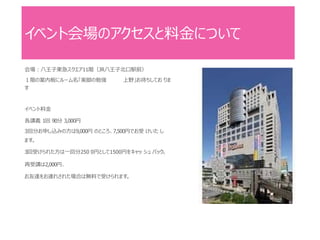 イベント会場のアクセスと料金について
会場：八王子東急スクエア11階（JR八王子北口駅前）
１階の案内板にルーム名「美脚の勉強 上野」お待ちしてお りま
す
イベント料金
各講義 1回 90分 3,000円
3回分お申し込みの方は9,000円 のところ、7,500円でお受 けいた し
ます。
3回受けられた方は一回分250 0円として1500円をキャッ シュ バック。
再受講は2,000円、
お友達をお連れされた場合は無料で受けられます。
 